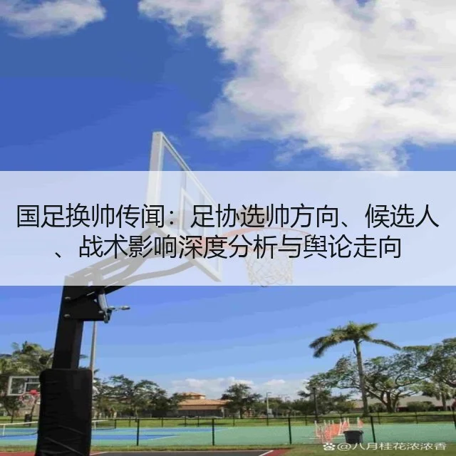 国足换帅传闻：足协选帅方向、候选人、战术影响深度分析与舆论走向